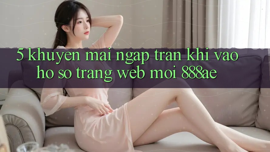 5. Khuyến Mãi Ngập Tràn Khi Vào hồ sơ Trang web Mới 888ae 5. Khuyến Mãi Ngập Tràn Khi Vào hồ sơ Trang web Mới 888ae