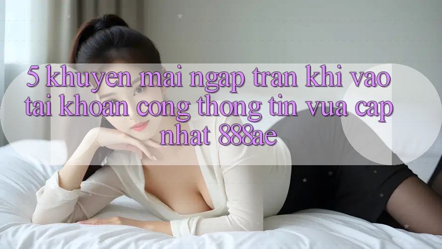 5. Khuyến Mãi Ngập Tràn Khi Vào tài khoản Cổng thông tin Vừa cập nhật 888ae 5. Khuyến Mãi Ngập Tràn Khi Vào tài khoản Cổng thông tin Vừa cập nhật 888ae