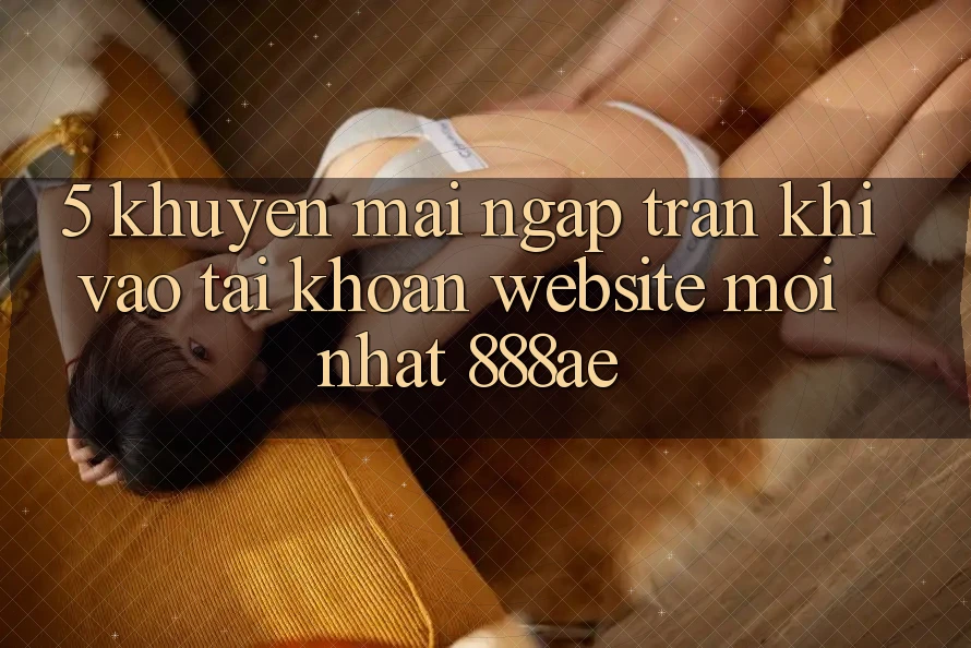 5. Khuyến Mãi Ngập Tràn Khi Vào tài khoản Website Mới nhất 888ae 5. Khuyến Mãi Ngập Tràn Khi Vào tài khoản Website Mới nhất 888ae