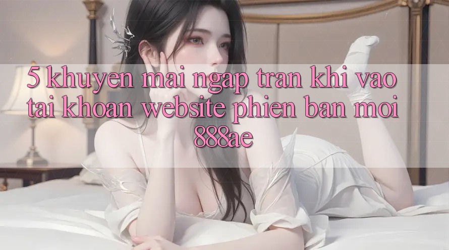 5. Khuyến Mãi Ngập Tràn Khi Vào tài khoản Website Phiên bản mới 888ae 5. Khuyến Mãi Ngập Tràn Khi Vào tài khoản Website Phiên bản mới 888ae
