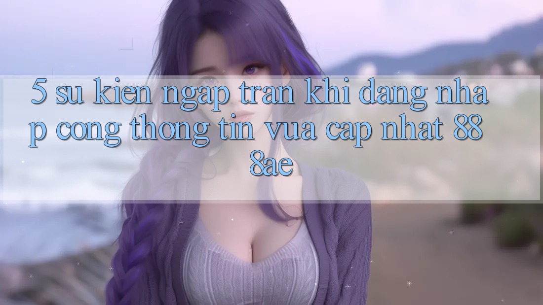 5. Sự kiện Ngập Tràn Khi Đăng Nhập Cổng thông tin Vừa cập nhật 888ae 5. Sự kiện Ngập Tràn Khi Đăng Nhập Cổng thông tin Vừa cập nhật 888ae