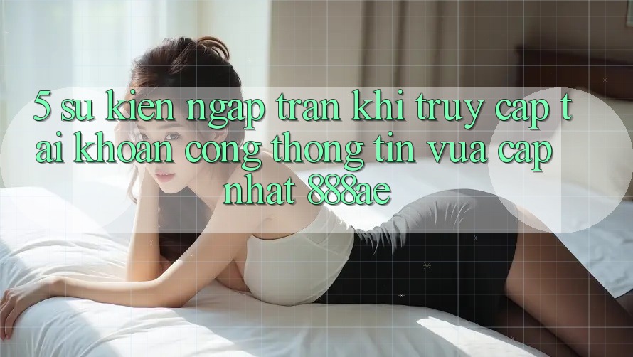 5. Sự kiện Ngập Tràn Khi Truy cập tài khoản Cổng thông tin Vừa cập nhật 888ae