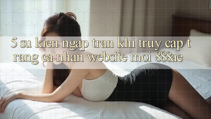5. Sự kiện Ngập Tràn Khi Truy cập trang cá nhân Website Mới 888ae 5. Sự kiện Ngập Tràn Khi Truy cập trang cá nhân Website Mới 888ae