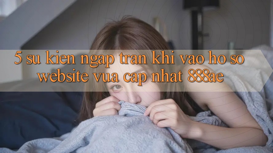 5. Sự kiện Ngập Tràn Khi Vào hồ sơ Website Vừa cập nhật 888ae 5. Sự kiện Ngập Tràn Khi Vào hồ sơ Website Vừa cập nhật 888ae