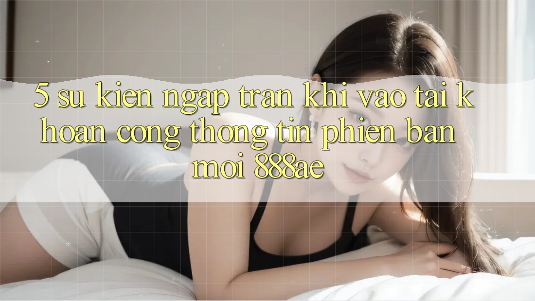 5. Sự kiện Ngập Tràn Khi Vào tài khoản Cổng thông tin Phiên bản mới 888ae 5. Sự kiện Ngập Tràn Khi Vào tài khoản Cổng thông tin Phiên bản mới 888ae