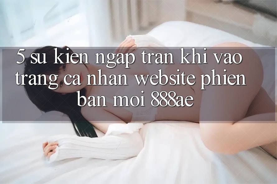 5. Sự kiện Ngập Tràn Khi Vào trang cá nhân Website Phiên bản mới 888ae 5. Sự kiện Ngập Tràn Khi Vào trang cá nhân Website Phiên bản mới 888ae