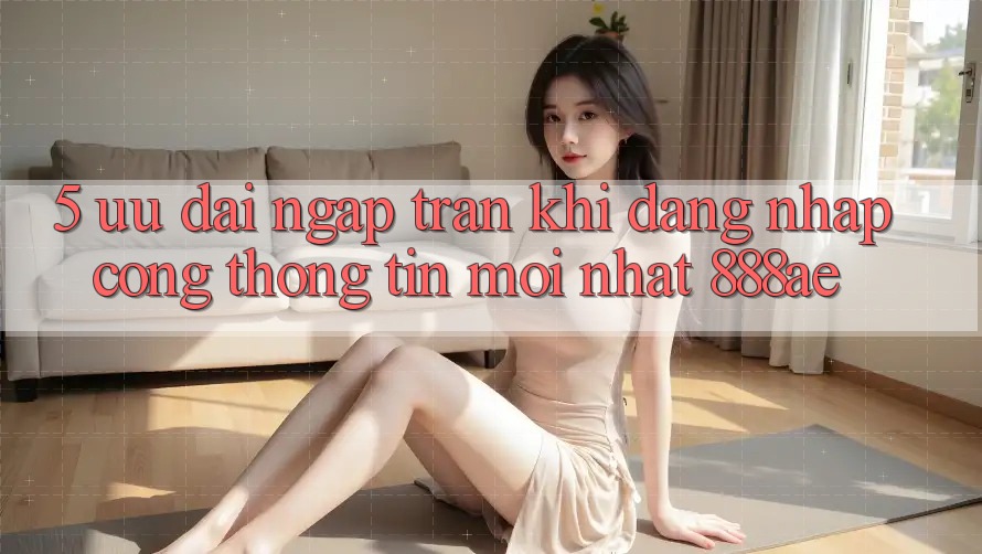 5. Ưu đãi Ngập Tràn Khi Đăng Nhập Cổng thông tin Mới nhất 888ae 5. Ưu đãi Ngập Tràn Khi Đăng Nhập Cổng thông tin Mới nhất 888ae