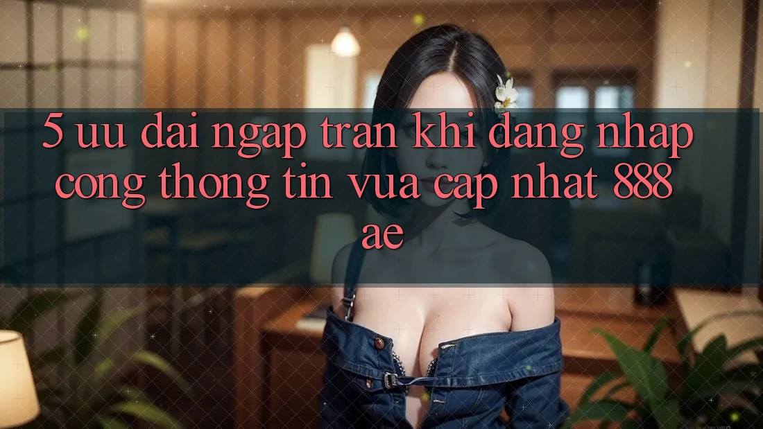 5. Ưu đãi Ngập Tràn Khi Đăng Nhập Cổng thông tin Vừa cập nhật 888ae