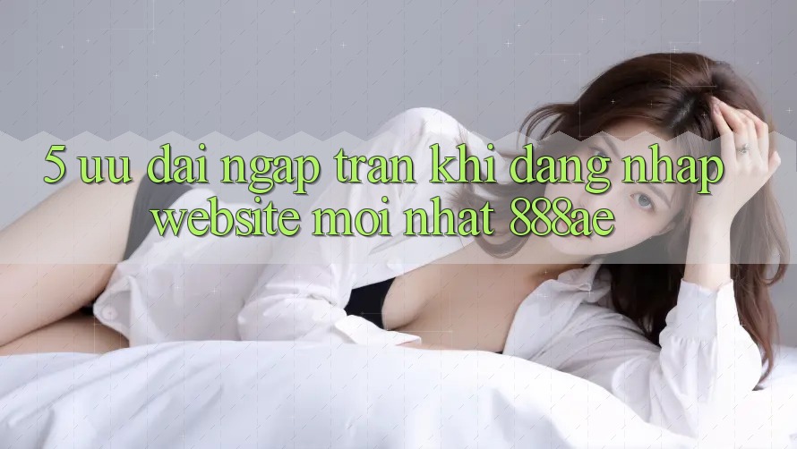 5. Ưu đãi Ngập Tràn Khi Đăng Nhập Website Mới nhất 888ae 5. Ưu đãi Ngập Tràn Khi Đăng Nhập Website Mới nhất 888ae