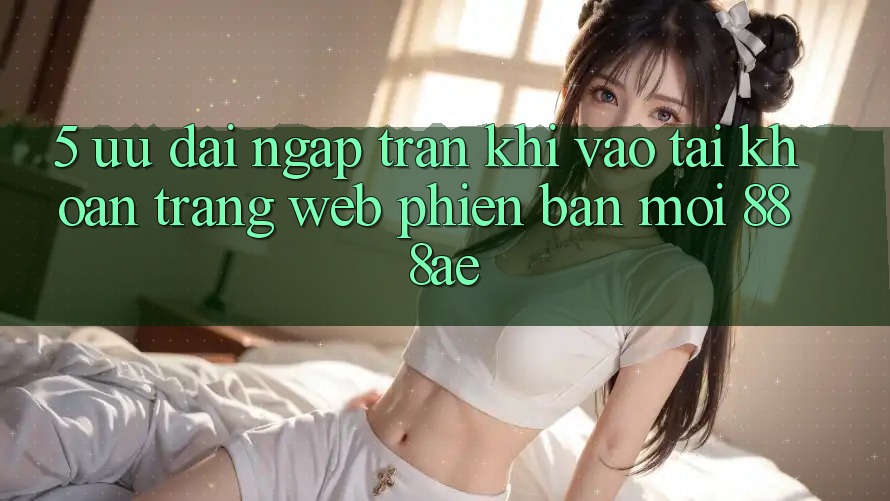 5. Ưu đãi Ngập Tràn Khi Vào tài khoản Trang web Phiên bản mới 888ae