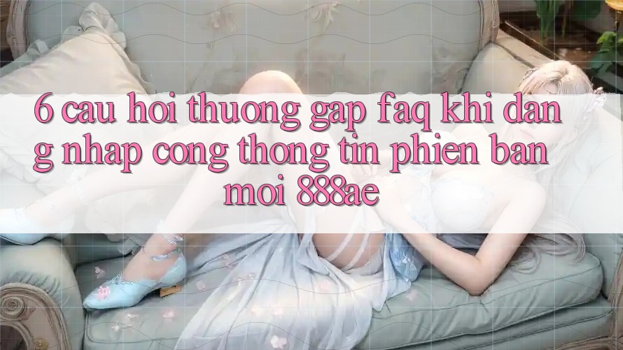 6. Câu Hỏi Thường Gặp (FAQ) Khi Đăng Nhập Cổng thông tin Phiên bản mới 888ae 6. Câu Hỏi Thường Gặp (FAQ) Khi Đăng Nhập Cổng thông tin Phiên bản mới 888ae
