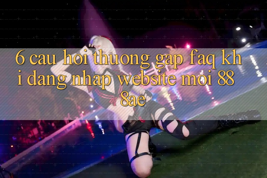 6. Câu Hỏi Thường Gặp (FAQ) Khi Đăng Nhập Website Mới 888ae