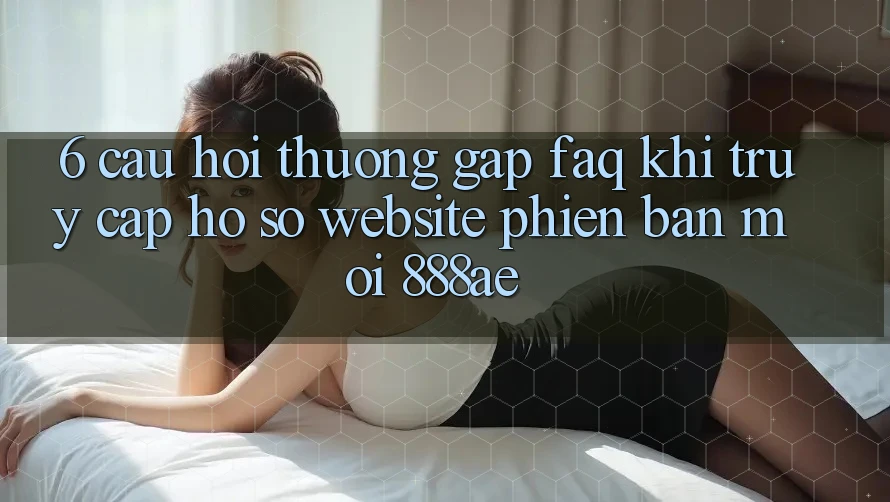 6. Câu Hỏi Thường Gặp (FAQ) Khi Truy cập hồ sơ Website Phiên bản mới 888ae 6. Câu Hỏi Thường Gặp (FAQ) Khi Truy cập hồ sơ Website Phiên bản mới 888ae