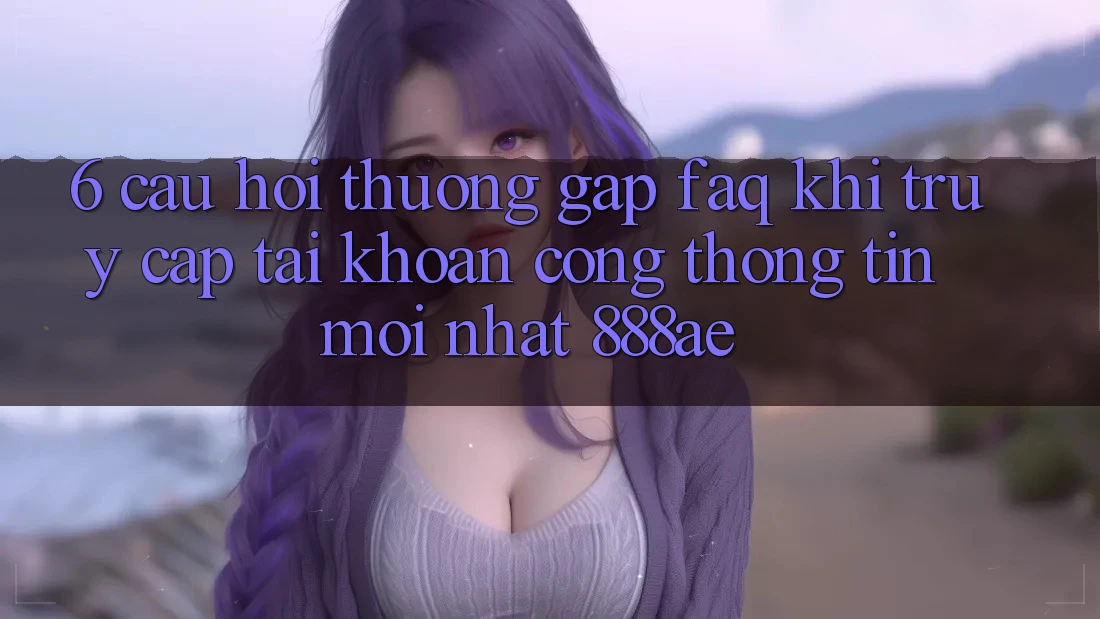 6. Câu Hỏi Thường Gặp (FAQ) Khi Truy cập tài khoản Cổng thông tin Mới nhất 888ae 6. Câu Hỏi Thường Gặp (FAQ) Khi Truy cập tài khoản Cổng thông tin Mới nhất 888ae