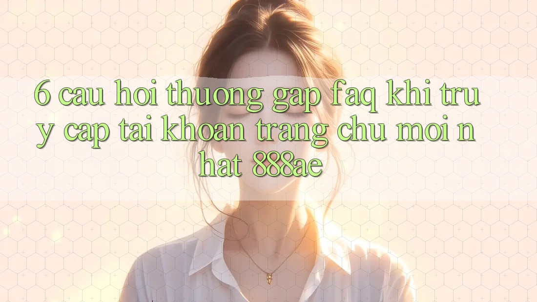 6. Câu Hỏi Thường Gặp (FAQ) Khi Truy cập tài khoản Trang chủ Mới nhất 888ae 6. Câu Hỏi Thường Gặp (FAQ) Khi Truy cập tài khoản Trang chủ Mới nhất 888ae