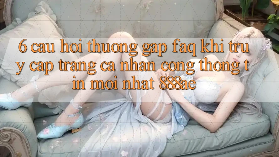 6. Câu Hỏi Thường Gặp (FAQ) Khi Truy cập trang cá nhân Cổng thông tin Mới nhất 888ae 6. Câu Hỏi Thường Gặp (FAQ) Khi Truy cập trang cá nhân Cổng thông tin Mới nhất 888ae