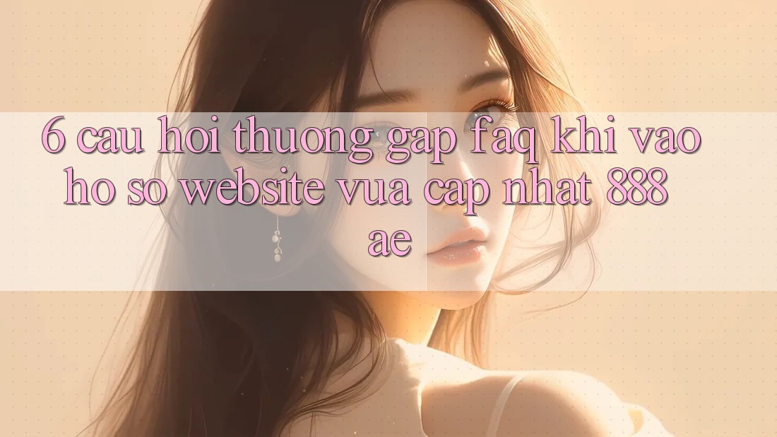 6. Câu Hỏi Thường Gặp (FAQ) Khi Vào hồ sơ Website Vừa cập nhật 888ae 6. Câu Hỏi Thường Gặp (FAQ) Khi Vào hồ sơ Website Vừa cập nhật 888ae