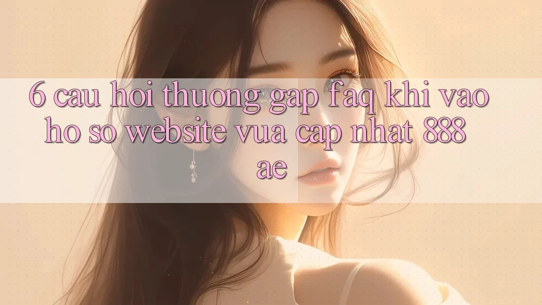 6. Câu Hỏi Thường Gặp (FAQ) Khi Vào hồ sơ Website Vừa cập nhật 888ae 6. Câu Hỏi Thường Gặp (FAQ) Khi Vào hồ sơ Website Vừa cập nhật 888ae