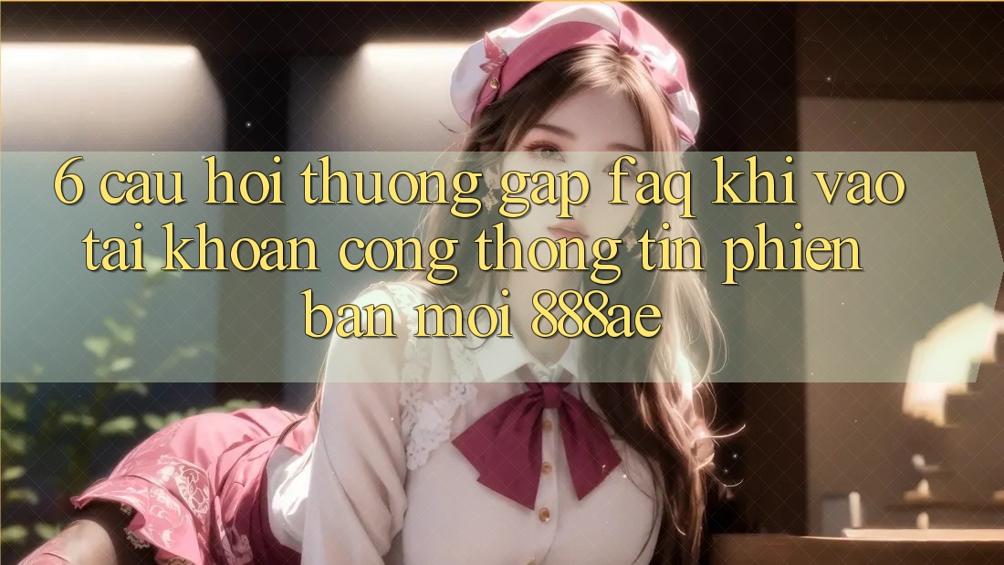 6. Câu Hỏi Thường Gặp (FAQ) Khi Vào tài khoản Cổng thông tin Phiên bản mới 888ae 6. Câu Hỏi Thường Gặp (FAQ) Khi Vào tài khoản Cổng thông tin Phiên bản mới 888ae