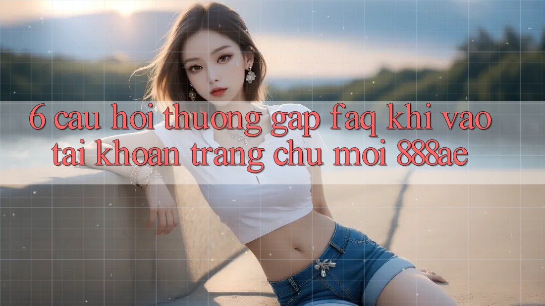 6. Câu Hỏi Thường Gặp (FAQ) Khi Vào tài khoản Trang chủ Mới 888ae 6. Câu Hỏi Thường Gặp (FAQ) Khi Vào tài khoản Trang chủ Mới 888ae
