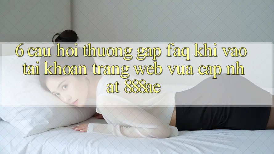 6. Câu Hỏi Thường Gặp (FAQ) Khi Vào tài khoản Trang web Vừa cập nhật 888ae 6. Câu Hỏi Thường Gặp (FAQ) Khi Vào tài khoản Trang web Vừa cập nhật 888ae