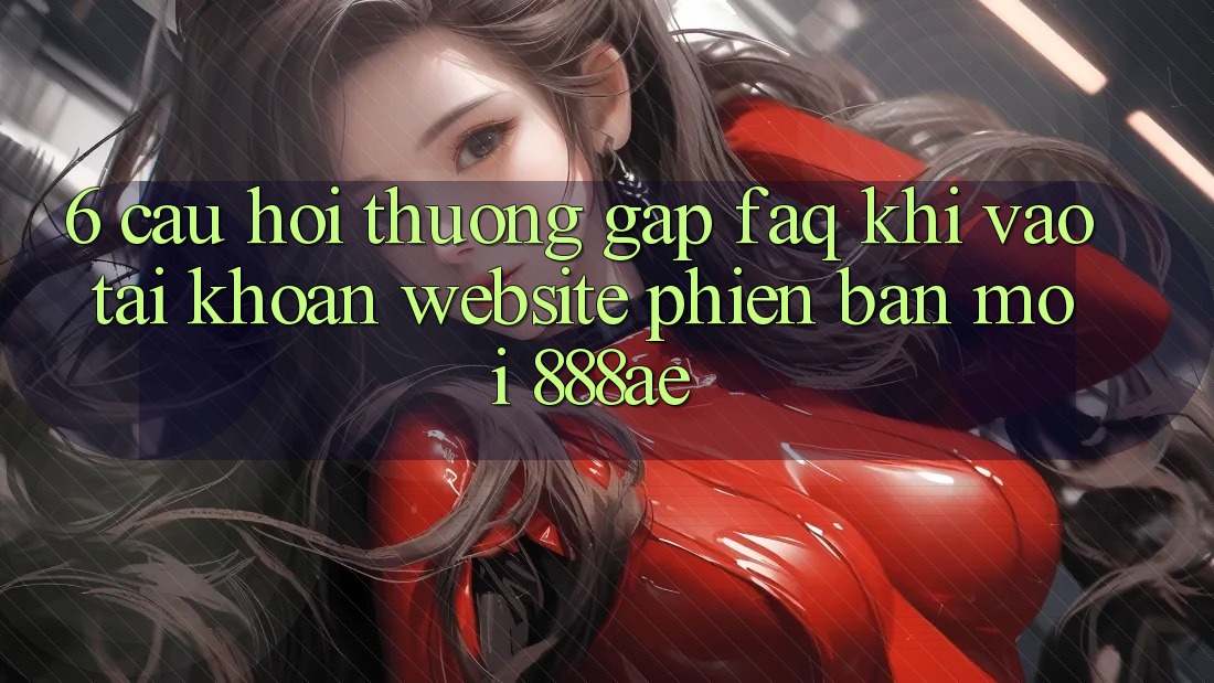 6. Câu Hỏi Thường Gặp (FAQ) Khi Vào tài khoản Website Phiên bản mới 888ae 6. Câu Hỏi Thường Gặp (FAQ) Khi Vào tài khoản Website Phiên bản mới 888ae