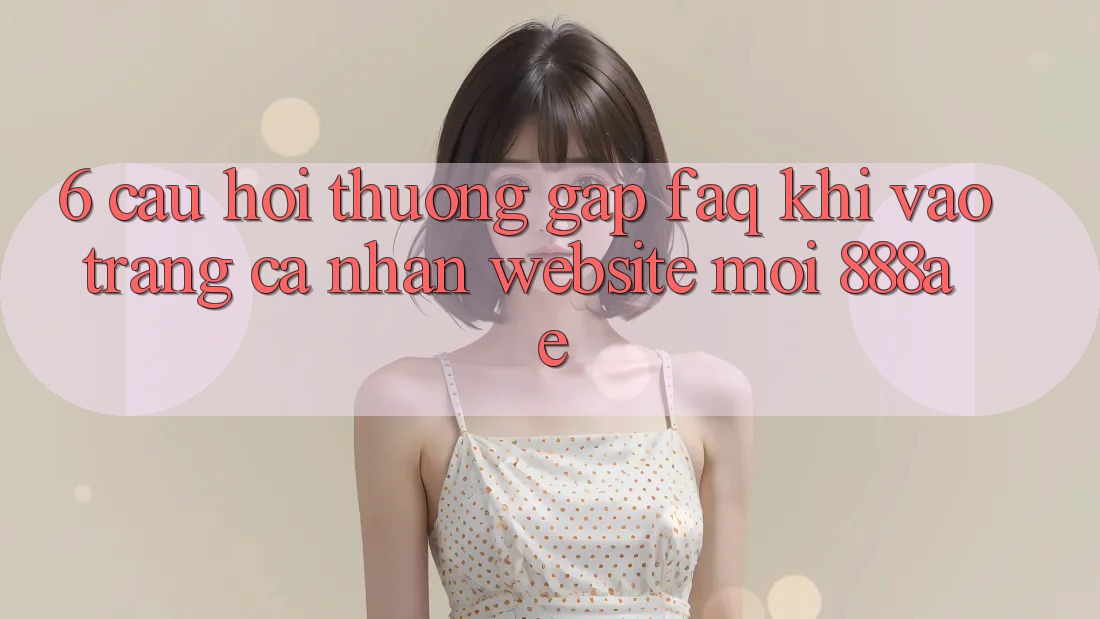 6. Câu Hỏi Thường Gặp (FAQ) Khi Vào trang cá nhân Website Mới 888ae 6. Câu Hỏi Thường Gặp (FAQ) Khi Vào trang cá nhân Website Mới 888ae