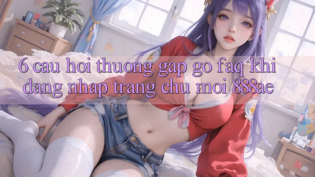 6. Câu Hỏi Thường Gặp gỡ (FAQ) Khi Đăng nhập Trang chủ Mới 888ae 6. Câu Hỏi Thường Gặp gỡ (FAQ) Khi Đăng nhập Trang chủ Mới 888ae