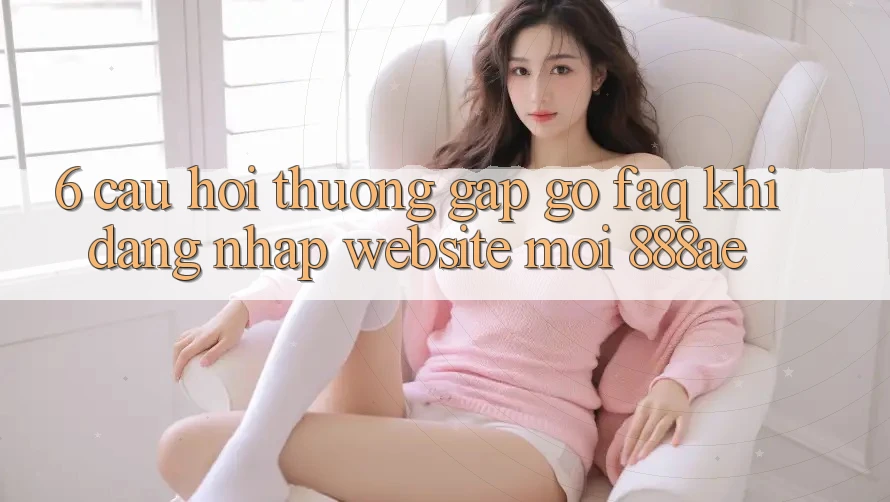 6. Câu Hỏi Thường Gặp gỡ (FAQ) Khi Đăng Nhập Website Mới 888ae