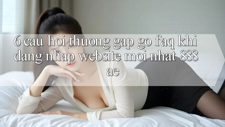 6. Câu Hỏi Thường Gặp gỡ (FAQ) Khi Đăng Nhập Website Mới nhất 888ae 6. Câu Hỏi Thường Gặp gỡ (FAQ) Khi Đăng Nhập Website Mới nhất 888ae