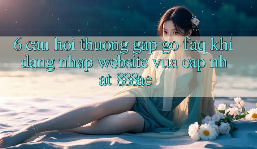 6. Câu Hỏi Thường Gặp gỡ (FAQ) Khi Đăng Nhập Website Vừa cập nhật 888ae 6. Câu Hỏi Thường Gặp gỡ (FAQ) Khi Đăng Nhập Website Vừa cập nhật 888ae