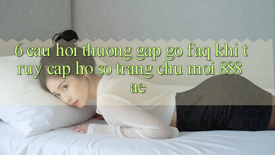 6. Câu Hỏi Thường Gặp gỡ (FAQ) Khi Truy cập hồ sơ Trang chủ Mới 888ae 6. Câu Hỏi Thường Gặp gỡ (FAQ) Khi Truy cập hồ sơ Trang chủ Mới 888ae