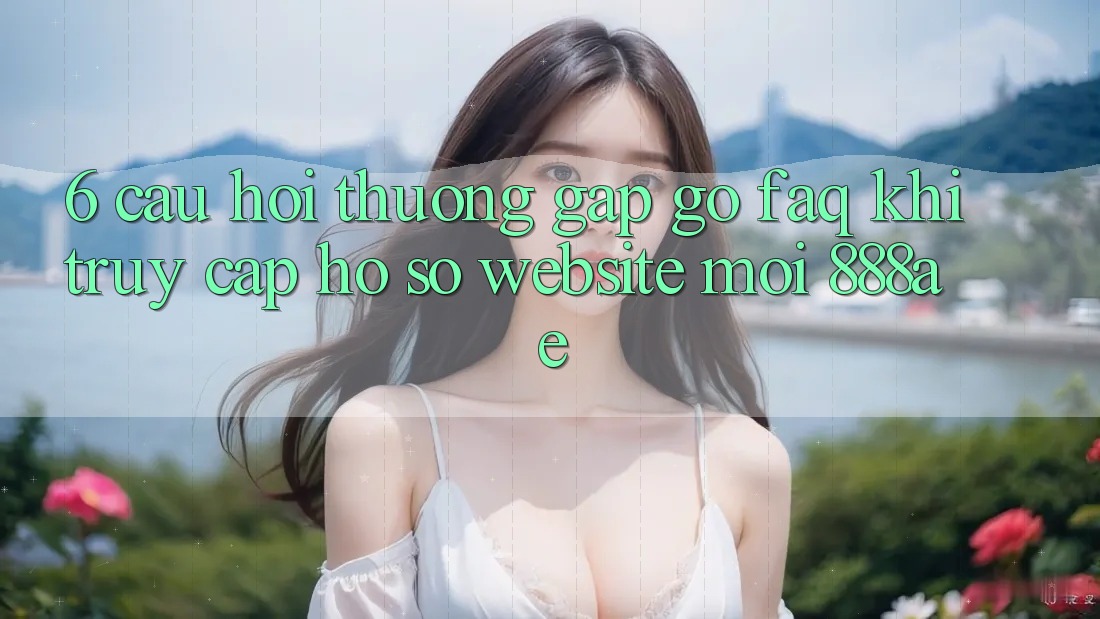 6. Câu Hỏi Thường Gặp gỡ (FAQ) Khi Truy cập hồ sơ Website Mới 888ae 6. Câu Hỏi Thường Gặp gỡ (FAQ) Khi Truy cập hồ sơ Website Mới 888ae