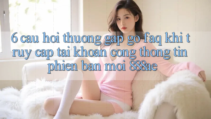 6. Câu Hỏi Thường Gặp gỡ (FAQ) Khi Truy cập tài khoản Cổng thông tin Phiên bản mới 888ae 6. Câu Hỏi Thường Gặp gỡ (FAQ) Khi Truy cập tài khoản Cổng thông tin Phiên bản mới 888ae