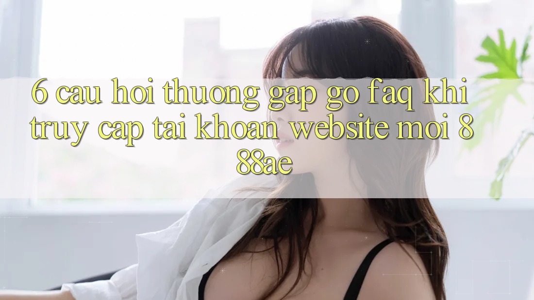 6. Câu Hỏi Thường Gặp gỡ (FAQ) Khi Truy cập tài khoản Website Mới 888ae 6. Câu Hỏi Thường Gặp gỡ (FAQ) Khi Truy cập tài khoản Website Mới 888ae