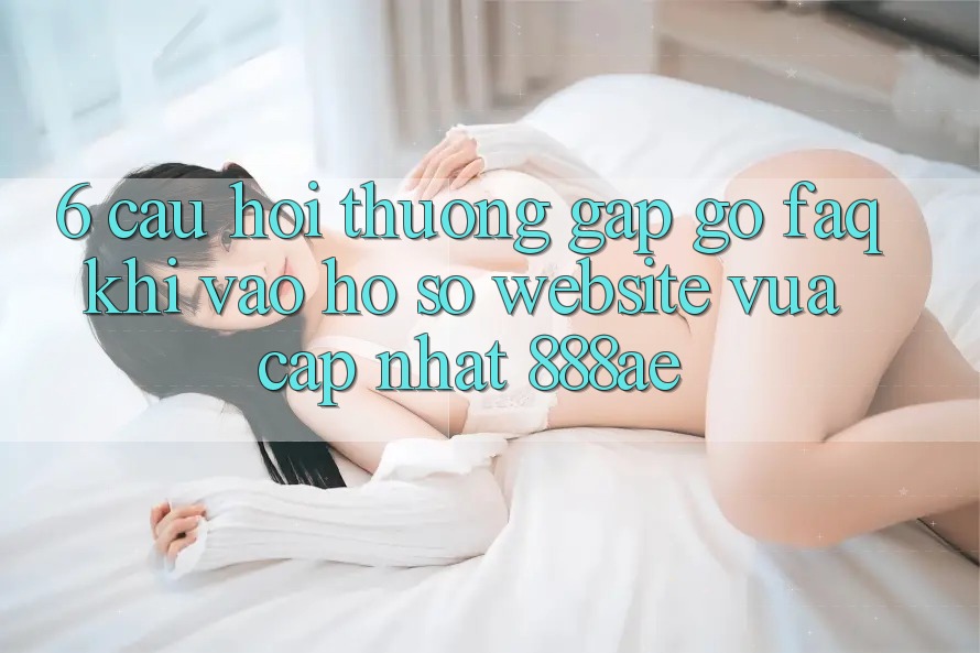 6. Câu Hỏi Thường Gặp gỡ (FAQ) Khi Vào hồ sơ Website Vừa cập nhật 888ae 6. Câu Hỏi Thường Gặp gỡ (FAQ) Khi Vào hồ sơ Website Vừa cập nhật 888ae