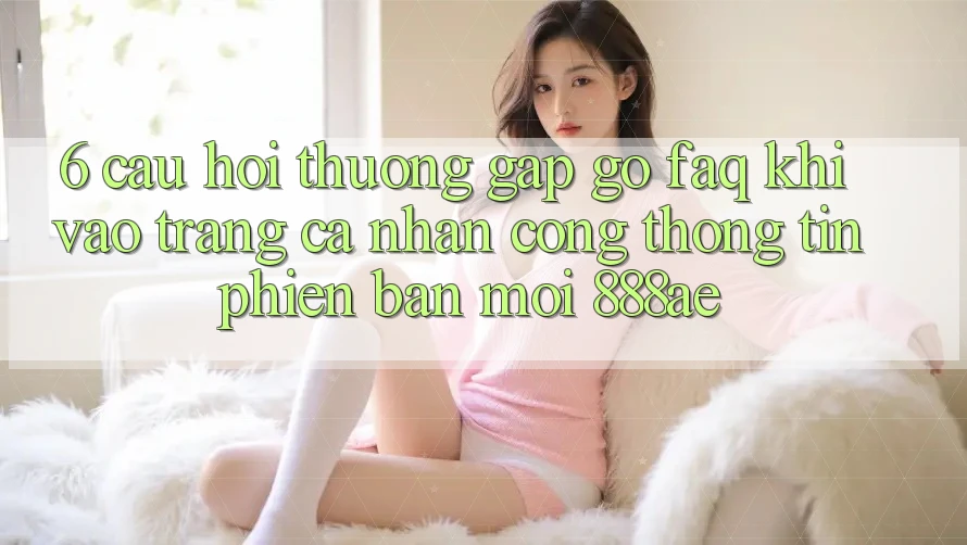 6. Câu Hỏi Thường Gặp gỡ (FAQ) Khi Vào trang cá nhân Cổng thông tin Phiên bản mới 888ae 6. Câu Hỏi Thường Gặp gỡ (FAQ) Khi Vào trang cá nhân Cổng thông tin Phiên bản mới 888ae
