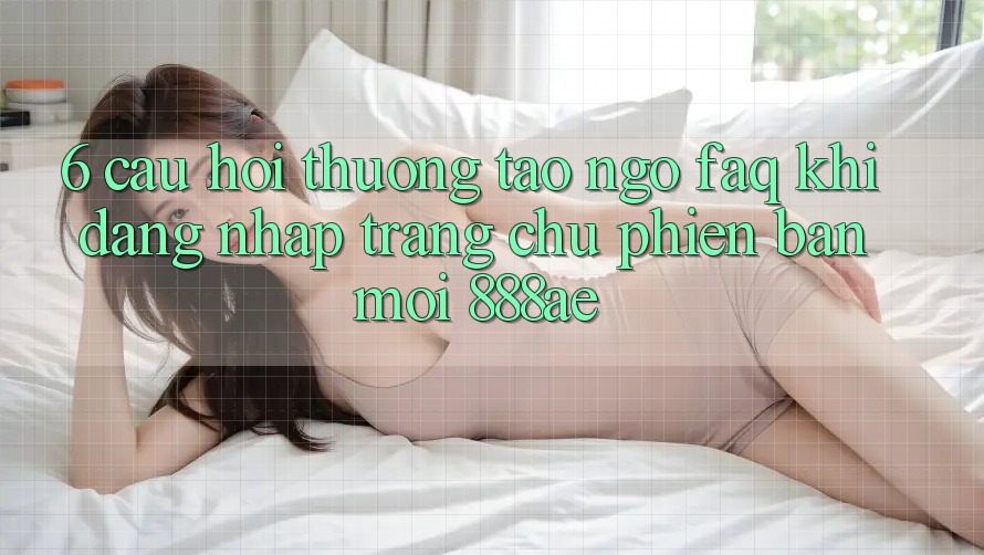 6. Câu Hỏi Thường Tao ngộ (FAQ) Khi Đăng Nhập Trang chủ Phiên bản mới 888ae 6. Câu Hỏi Thường Tao ngộ (FAQ) Khi Đăng Nhập Trang chủ Phiên bản mới 888ae