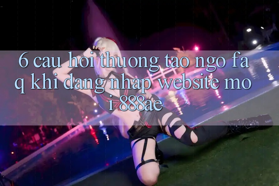 6. Câu Hỏi Thường Tao ngộ (FAQ) Khi Đăng Nhập Website Mới 888ae