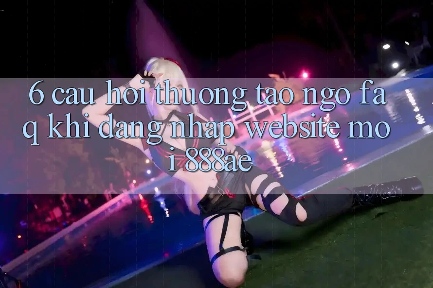6. Câu Hỏi Thường Tao ngộ (FAQ) Khi Đăng Nhập Website Mới 888ae 6. Câu Hỏi Thường Tao ngộ (FAQ) Khi Đăng Nhập Website Mới 888ae