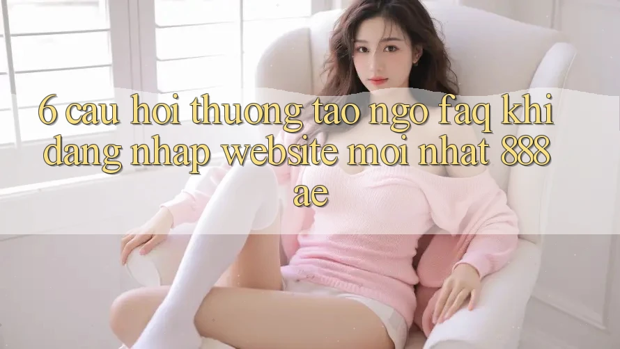6. Câu Hỏi Thường Tao ngộ (FAQ) Khi Đăng Nhập Website Mới nhất 888ae 6. Câu Hỏi Thường Tao ngộ (FAQ) Khi Đăng Nhập Website Mới nhất 888ae