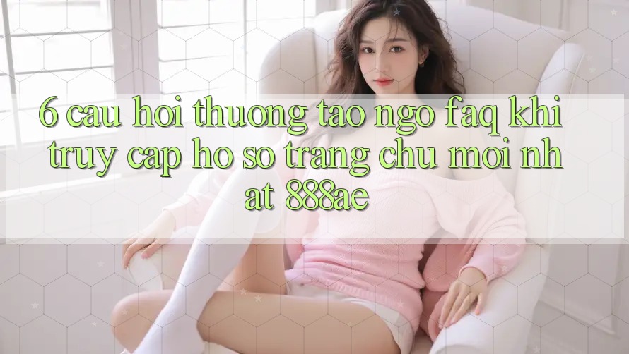 6. Câu Hỏi Thường Tao ngộ (FAQ) Khi Truy cập hồ sơ Trang chủ Mới nhất 888ae