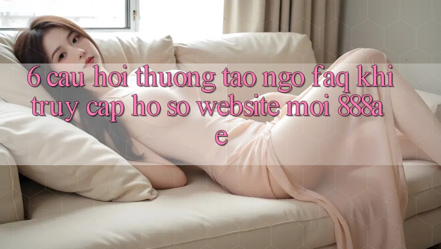 6. Câu Hỏi Thường Tao ngộ (FAQ) Khi Truy cập hồ sơ Website Mới 888ae 6. Câu Hỏi Thường Tao ngộ (FAQ) Khi Truy cập hồ sơ Website Mới 888ae
