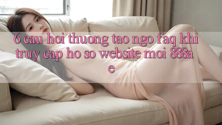 6. Câu Hỏi Thường Tao ngộ (FAQ) Khi Truy cập hồ sơ Website Mới 888ae 6. Câu Hỏi Thường Tao ngộ (FAQ) Khi Truy cập hồ sơ Website Mới 888ae