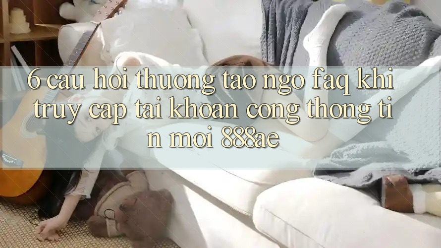 6. Câu Hỏi Thường Tao ngộ (FAQ) Khi Truy cập tài khoản Cổng thông tin Mới 888ae 6. Câu Hỏi Thường Tao ngộ (FAQ) Khi Truy cập tài khoản Cổng thông tin Mới 888ae
