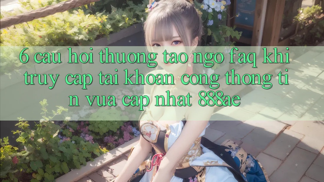 6. Câu Hỏi Thường Tao ngộ (FAQ) Khi Truy cập tài khoản Cổng thông tin Vừa cập nhật 888ae 6. Câu Hỏi Thường Tao ngộ (FAQ) Khi Truy cập tài khoản Cổng thông tin Vừa cập nhật 888ae