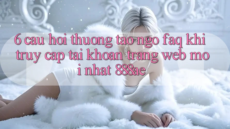 6. Câu Hỏi Thường Tao ngộ (FAQ) Khi Truy cập tài khoản Trang web Mới nhất 888ae 6. Câu Hỏi Thường Tao ngộ (FAQ) Khi Truy cập tài khoản Trang web Mới nhất 888ae