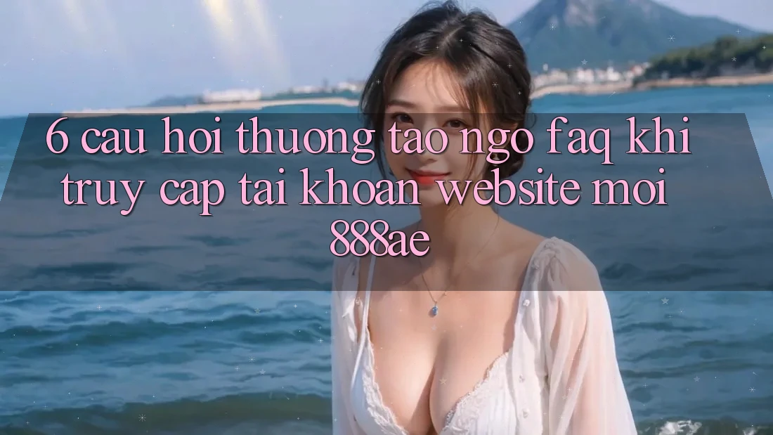 6. Câu Hỏi Thường Tao ngộ (FAQ) Khi Truy cập tài khoản Website Mới 888ae