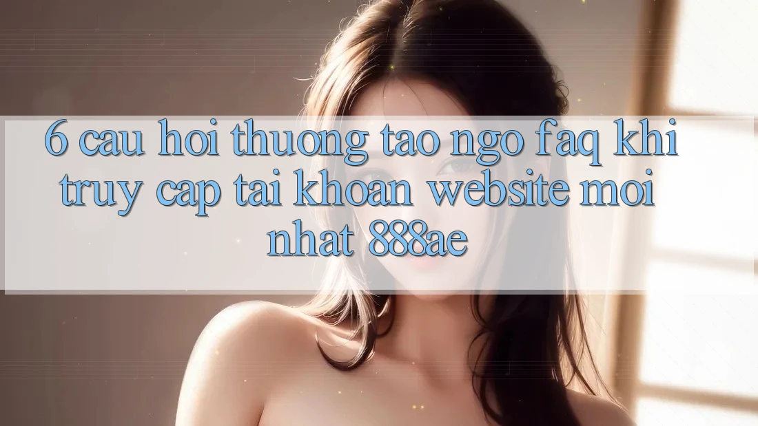 6. Câu Hỏi Thường Tao ngộ (FAQ) Khi Truy cập tài khoản Website Mới nhất 888ae