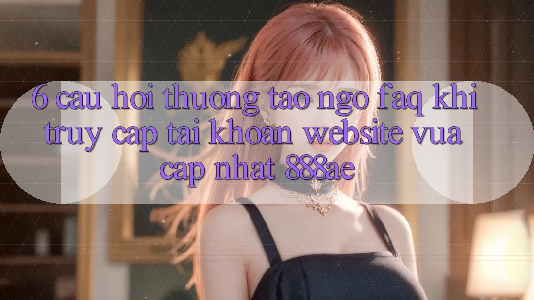 6. Câu Hỏi Thường Tao ngộ (FAQ) Khi Truy cập tài khoản Website Vừa cập nhật 888ae 6. Câu Hỏi Thường Tao ngộ (FAQ) Khi Truy cập tài khoản Website Vừa cập nhật 888ae